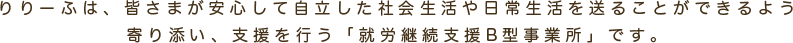 りりーふは、皆さまが安心して自立した社会生活や日常生活を送ることができるよう寄り添い、支援を行う「就労継続支援B型事業所」です。