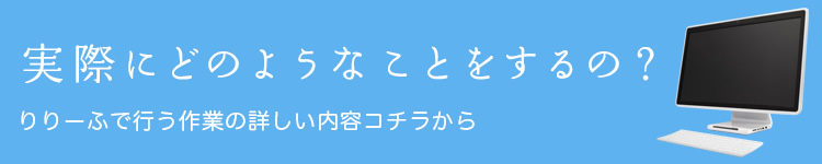 実際にどのようなことをするの? りりーふで行う作業の詳しい内容はコチラから