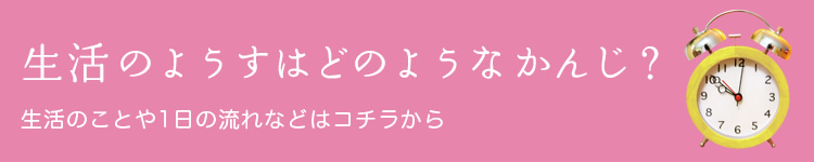 生活のようすはどのようなかんじ? 生活のことや1日の流れなどはコチラから