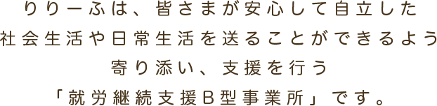 りりーふは、皆さまが安心して自立した社会生活や日常生活を送ることができるよう寄り添い、支援を行う「就労継続支援B型事業所」です。